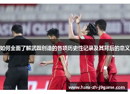 如何全面了解武磊创造的各项历史性记录及其背后的意义