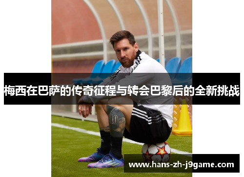 梅西在巴萨的传奇征程与转会巴黎后的全新挑战 梅西在巴萨的传奇征程与转会巴黎后的全新挑战