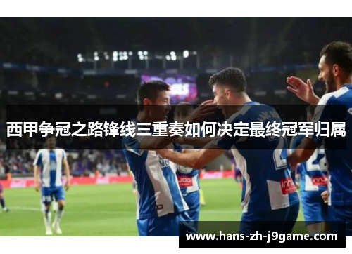 西甲争冠之路锋线三重奏如何决定最终冠军归属 西甲争冠之路锋线三重奏如何决定最终冠军归属